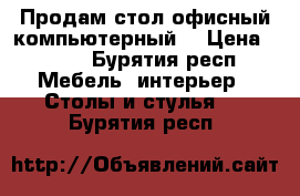 Продам стол офисный компьютерный  › Цена ­ 600 - Бурятия респ. Мебель, интерьер » Столы и стулья   . Бурятия респ.